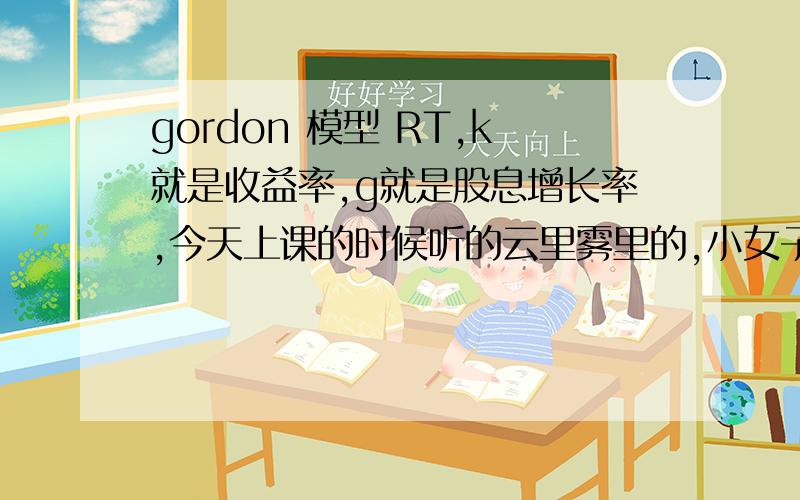 gordon 模型 RT,k就是收益率,g就是股息增长率,今天上课的时候听的云里雾里的,小女子不才,实在理解不了,想不通,真愁人