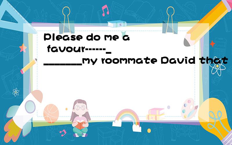 Please do me a favour------________my roommate David that I am leaving for Shanghaiand stay .Please do me a favour-------________my roommate David that I am leaving for Shanghaiand stay there for two days.A.to inform B.informing C.inform D.informed