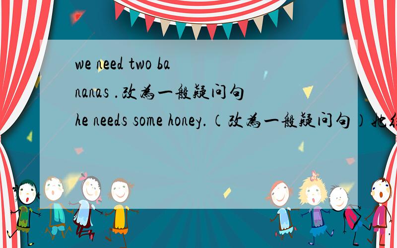 we need two bananas .改为一般疑问句he needs some honey.（改为一般疑问句）她往瓶子里到进一些热水.   She ___some hot water __ in the glass.