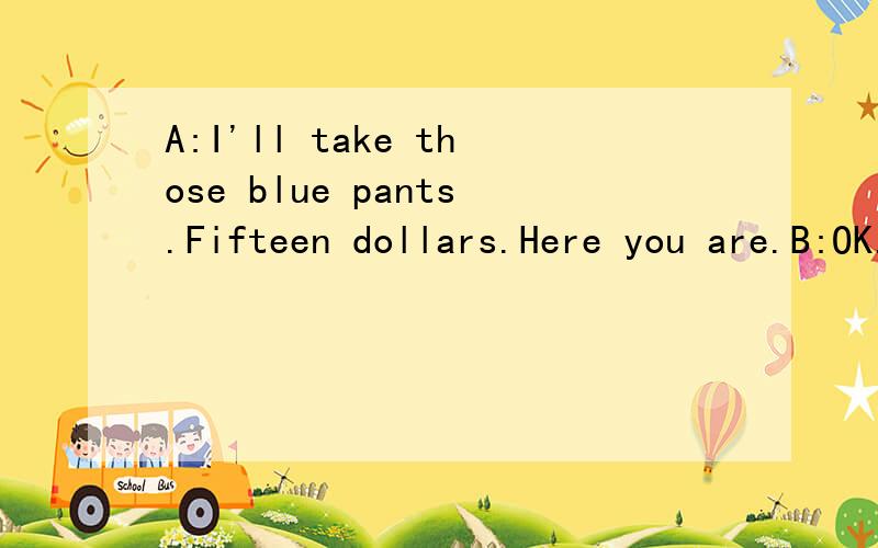 A:I'll take those blue pants.Fifteen dollars.Here you are.B:OK.Here_____your______