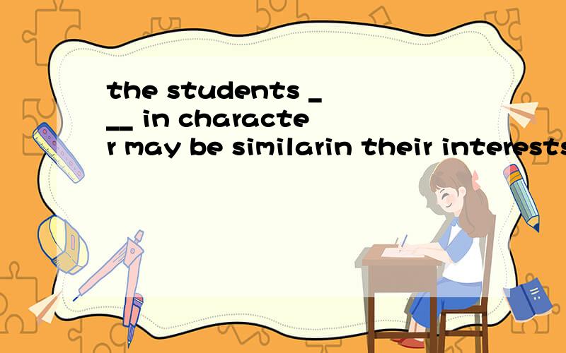 the students ___ in character may be similarin their interests.A.differ B.different C.difference D.who is different