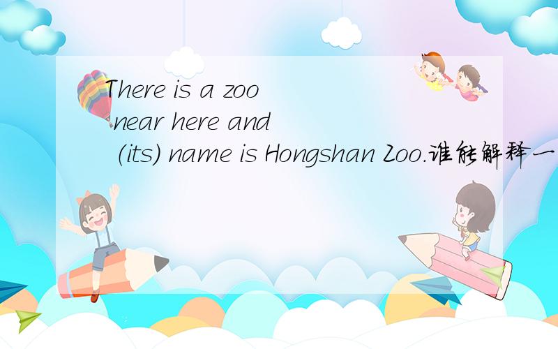 There is a zoo near here and （its） name is Hongshan Zoo.谁能解释一下括号中为什么要填its?如题.