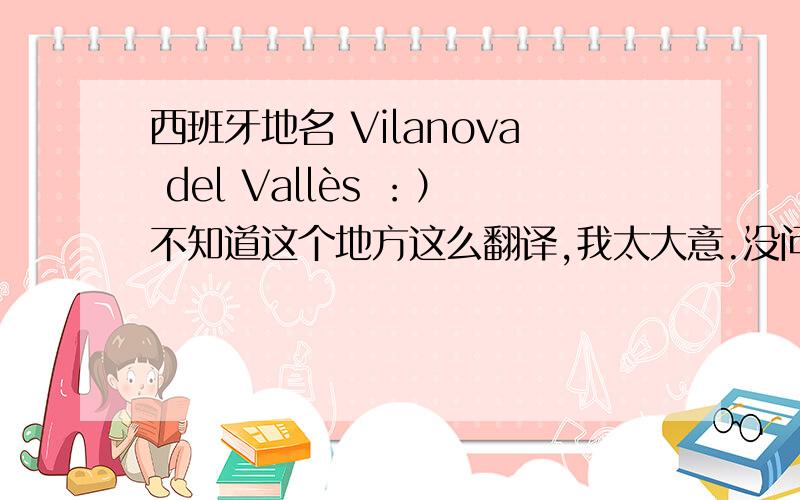 西班牙地名 Vilanova del Vallès ：）不知道这个地方这么翻译,我太大意.没问清楚.求翻译.