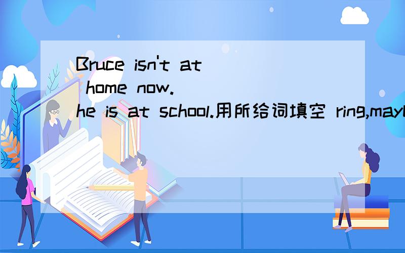 Bruce isn't at home now.___ he is at school.用所给词填空 ring,maybe.