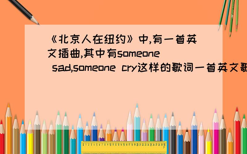 《北京人在纽约》中,有一首英文插曲,其中有someone sad,someone cry这样的歌词一首英文歌我想知道歌名