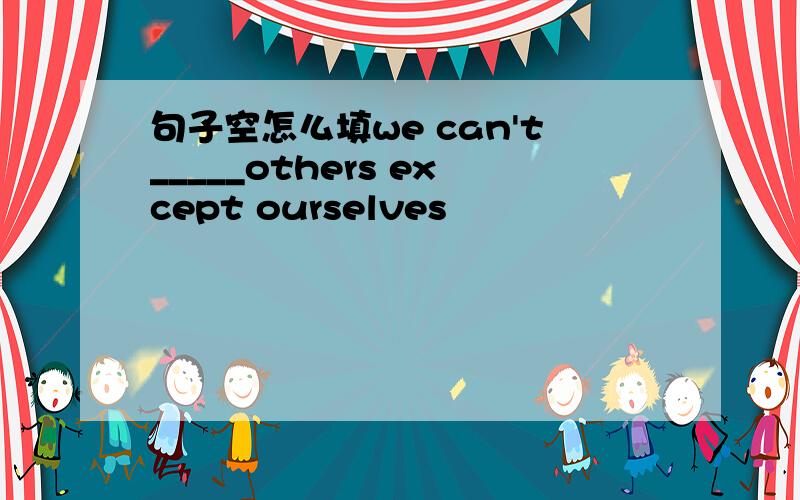 句子空怎么填we can't_____others except ourselves