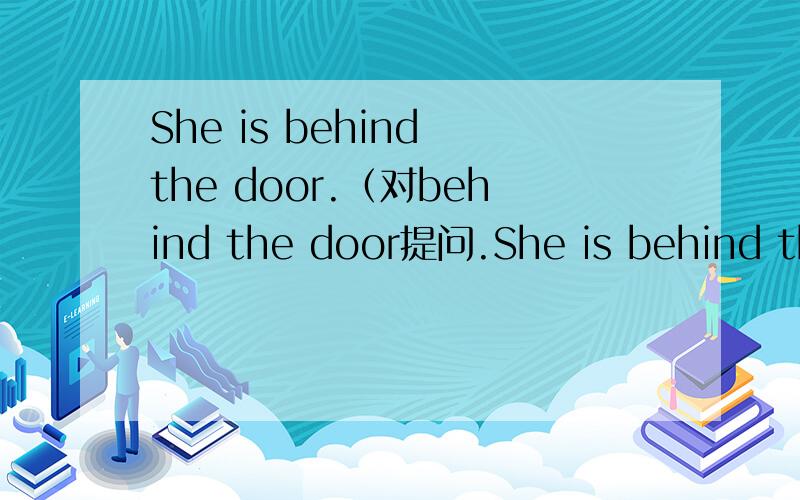 She is behind the door.（对behind the door提问.She is behind the door.（对behind the door提问.）