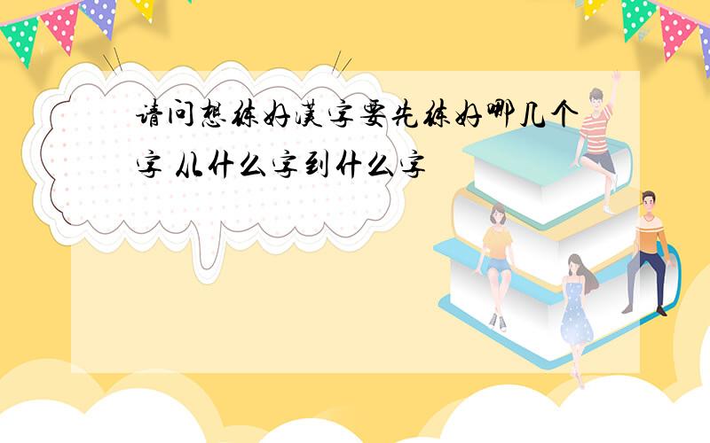 请问想练好汉字要先练好哪几个字 从什么字到什么字