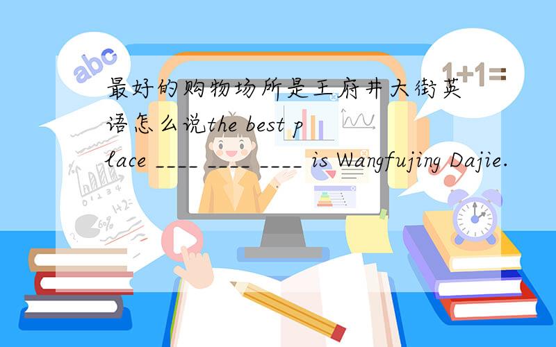 最好的购物场所是王府井大街英语怎么说the best place ____ ____ ____ is Wangfujing Dajie.
