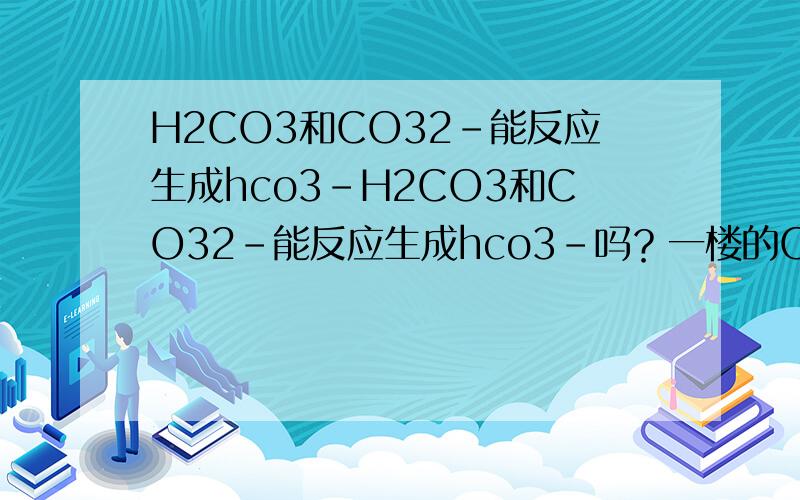 H2CO3和CO32-能反应生成hco3-H2CO3和CO32-能反应生成hco3-吗？一楼的CO2与CO32-反应生成HCO3-？CO2与CO32-都没有H元素怎么会生成HCO3-
