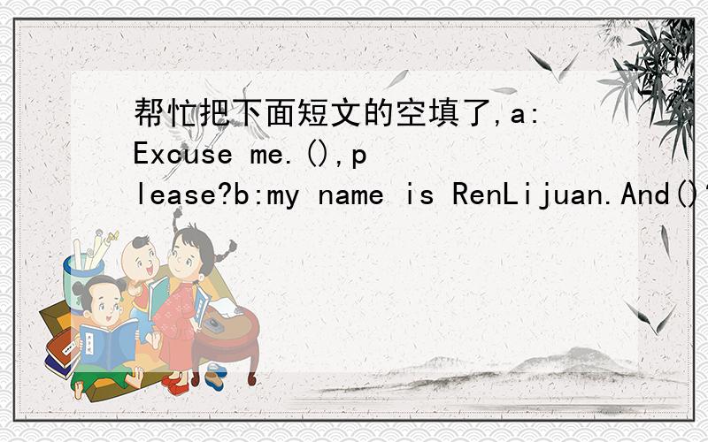 帮忙把下面短文的空填了,a:Excuse me.(),please?b:my name is RenLijuan.And()?a:LeiHao.Nice to meet you,RenLijuan.b:(),too.a:Are you in Class 1,Grade b:yes,(）what about you?a:l am in (),too.b:Great.we are in the same class.a:what is your tel