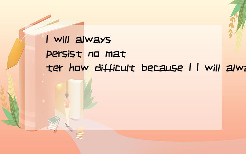 I will always persist no matter how difficult because I I will always persist no matter how difficult because I