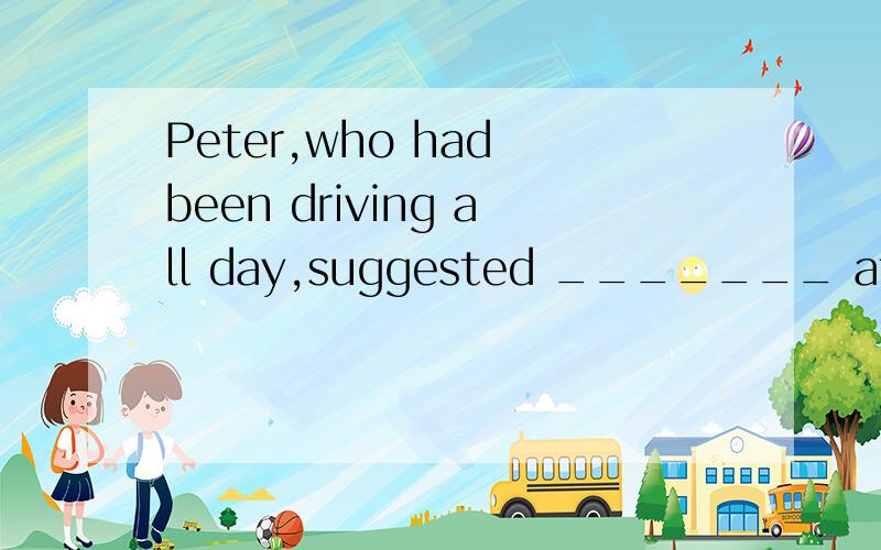 Peter,who had been driving all day,suggested _______ at the next town.