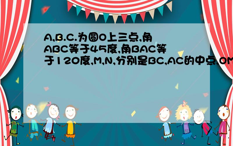 A,B.C.为圆O上三点,角ABC等于45度,角BAC等于120度,M,N,分别是BC,AC的中点,OM比ON等于多少?