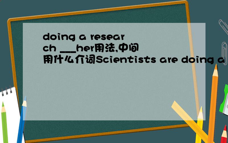 doing a research ___her用法,中间用什么介词Scientists are doing a research __ her.
