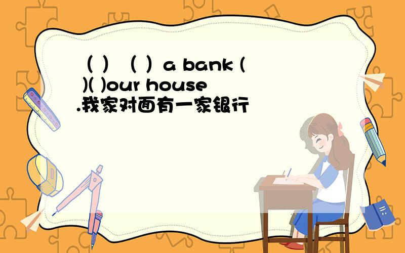 （ ）（ ）a bank ( )( )our house.我家对面有一家银行