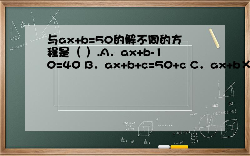 与ax+b=50的解不同的方程是（ ）.A．ax+b-10=40 B．ax+b+c=50+c C．ax+b×2=100 D．ax =50-b