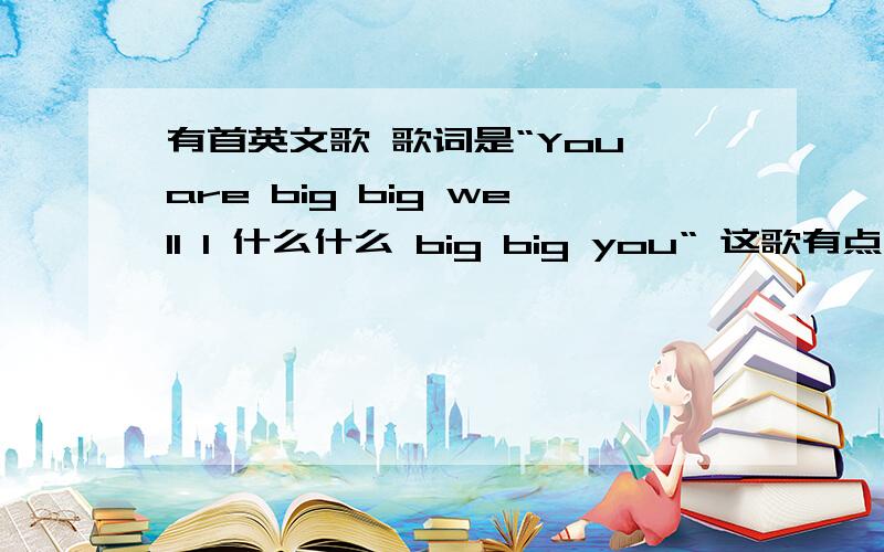 有首英文歌 歌词是“You are big big well I 什么什么 big big you“ 这歌有点慢 是什么
