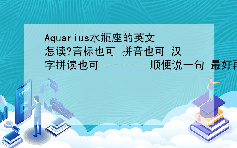 Aquarius水瓶座的英文怎读?音标也可 拼音也可 汉字拼读也可---------顺便说一句 最好再加上