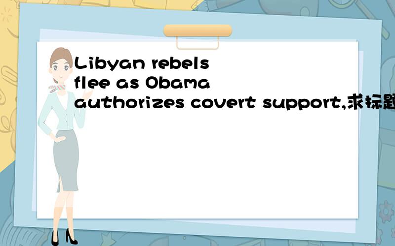 Libyan rebels flee as Obama authorizes covert support,求标题翻译,谢谢
