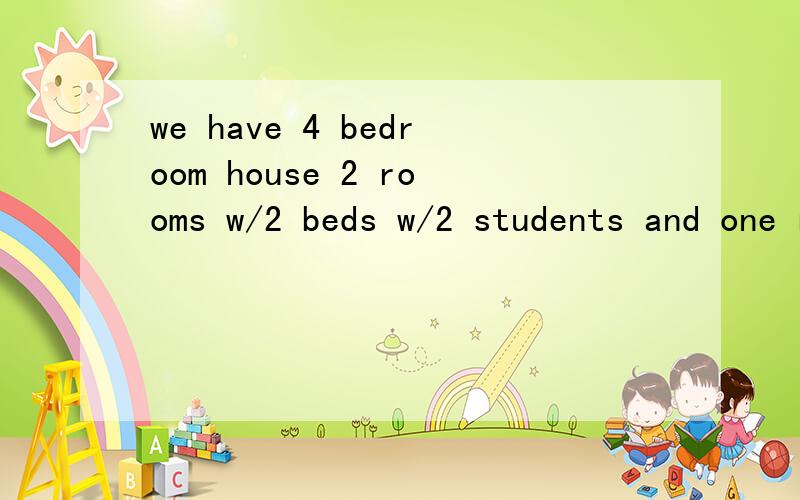 we have 4 bedroom house 2 rooms w/2 beds w/2 students and one room 1 student这个是来自HOMESTAY家庭的信,不是很懂.特别是后面的W/2 BEDS W/2 STUDENTS是什么意思?