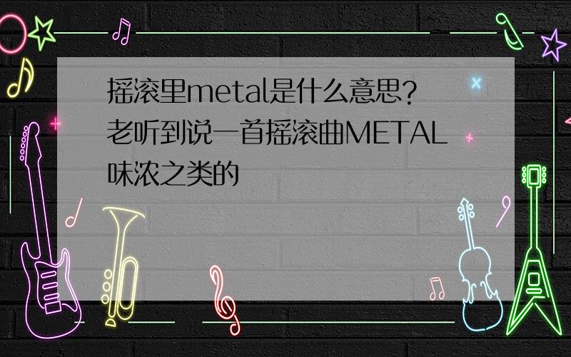 摇滚里metal是什么意思?老听到说一首摇滚曲METAL味浓之类的