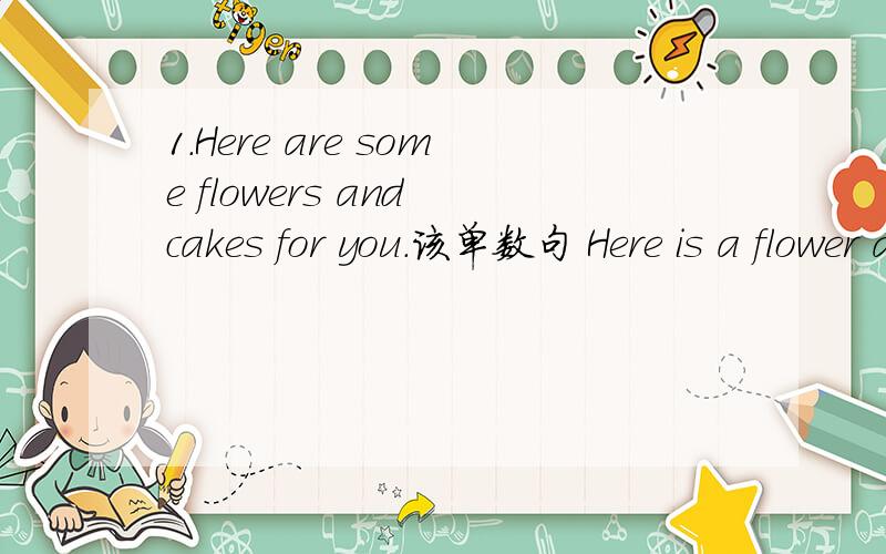 1.Here are some flowers and cakes for you.该单数句 Here is a flower and cake for you.2.we have some classes here.改can句型和现在进行时.we can some classes here.we are having some classes here.