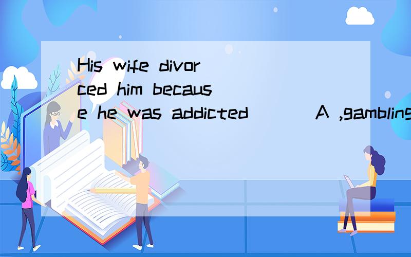 His wife divorced him because he was addicted ___A ,gambling B,to gambling
