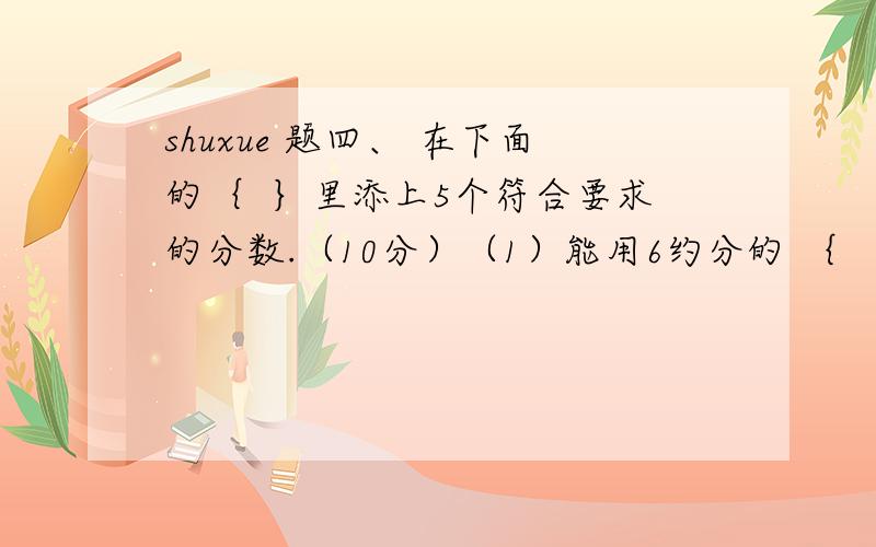 shuxue 题四、 在下面的｛  ｝里添上5个符合要求的分数.（10分）（1）能用6约分的 ｛                                    ｝,（2）能用5约分的 ｛                                    ｝,（3）能用7约分的 ｛