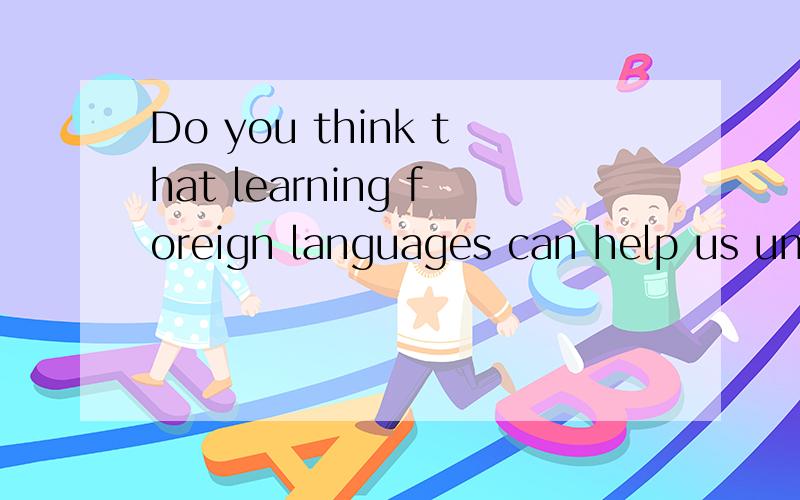 Do you think that learning foreign languages can help us understand foreign cultures?谁来帮忙回答用英语表达是用英语回答这个问题 不是翻译这个句子，回答为什么这么认为