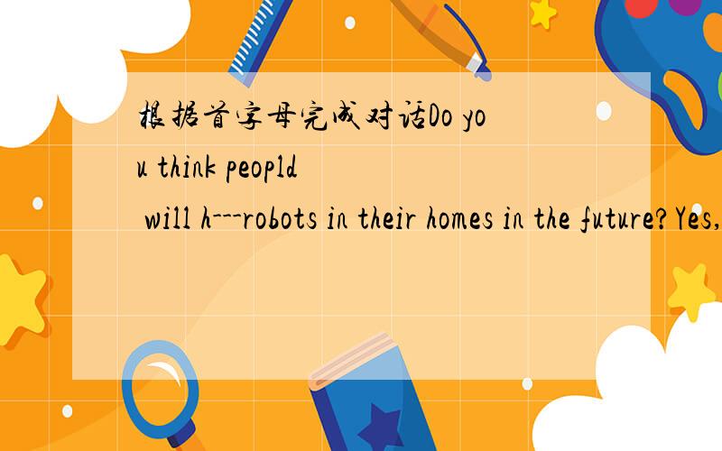 根据首字母完成对话Do you think peopld will h---robots in their homes in the future?Yes,I do.I guess the robots will be a---to do the homework.Well,I don't think there will be any p---money.Do you think everyone will have credit card?Yes,prob