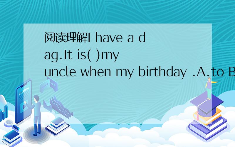 阅读理解I have a dag.It is( )my uncle when my birthday .A.to B.from C填空