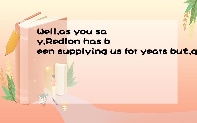 Well,as you say,Redlon has been supplying us for years but,quite honestly,two-thirds of the complaints we receive about our products are actually due to faults in components we've had from Redlon.So I talked to the Production Manager and he agreed th