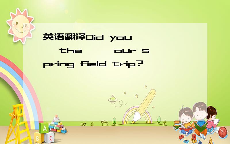 英语翻译Did you 一 一 the 一 一our spring field trip?