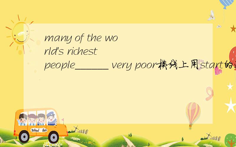 many of the world's richest people______ very poor横线上用start的适当形式填空请说明原因谢谢！