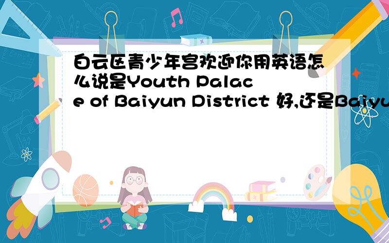 白云区青少年宫欢迎你用英语怎么说是Youth Palace of Baiyun District 好,还是Baiyun District Youth Palace 好