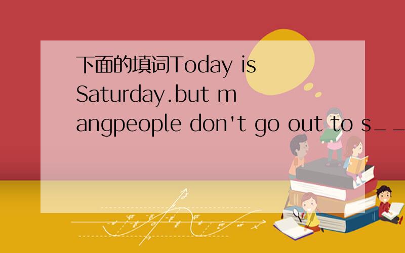 下面的填词Today is Saturday.but mangpeople don't go out to s_____ the weekend,because it's snowing heavily.it is c_____ outside.on such s_____ days,most people l_____staying at home
