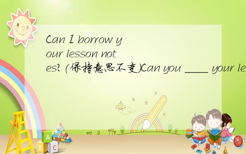 Can I borrow your lesson notes?(保持意思不变)Can you ____ your lesson notes___ ___?