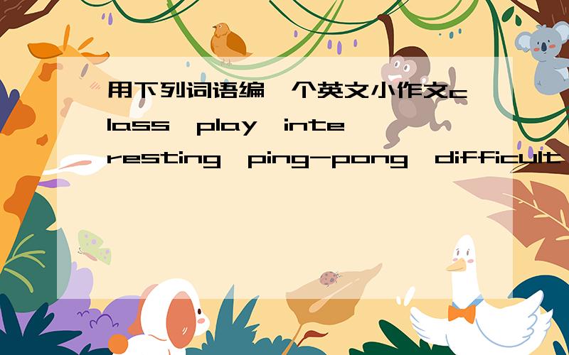用下列词语编一个英文小作文class,play,interesting,ping-pong,difficult