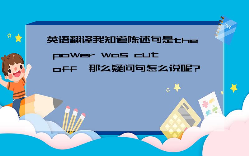 英语翻译我知道陈述句是the power was cut off,那么疑问句怎么说呢?