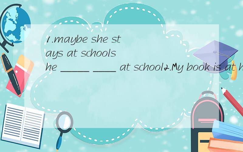 1.maybe she stays at schoolshe _____ ____ at school2.My book is at home.I forgot to bring it.I _____ my book ______ ______.3.I am 15 years old.Shally is 15 years old,too.I am 15 years old ._____ _____ _____.I am _____ ____ _____ ______ shally.4.let u