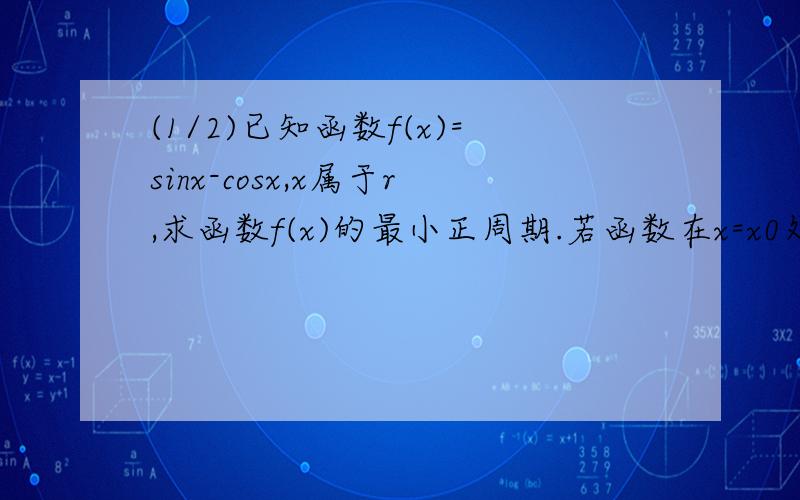 (1/2)已知函数f(x)=sinx-cosx,x属于r,求函数f(x)的最小正周期.若函数在x=x0处取得最大值,求f(x0)+f(...(1/2)已知函数f(x)=sinx-cosx,x属于r,求函数f(x)的最小正周期.若函数在x=x0处取得最大值,求f(x0)+f(2x0)+