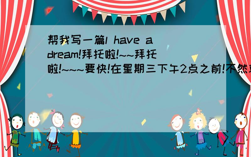 帮我写一篇l have a dream!拜托啦!~~拜托啦!~~~要快!在星期三下午2点之前!不然就没用了!500个单词左右! 谢谢!用中文的给我也可以！！现实一点的梦想！！200-300字！！