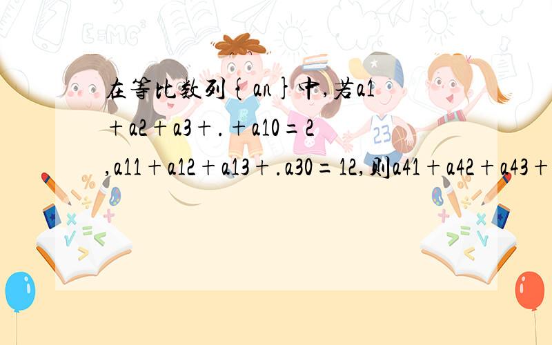在等比数列{an}中,若a1+a2+a3+.+a10=2,a11+a12+a13+.a30=12,则a41+a42+a43+.a60的值.答案是96.
