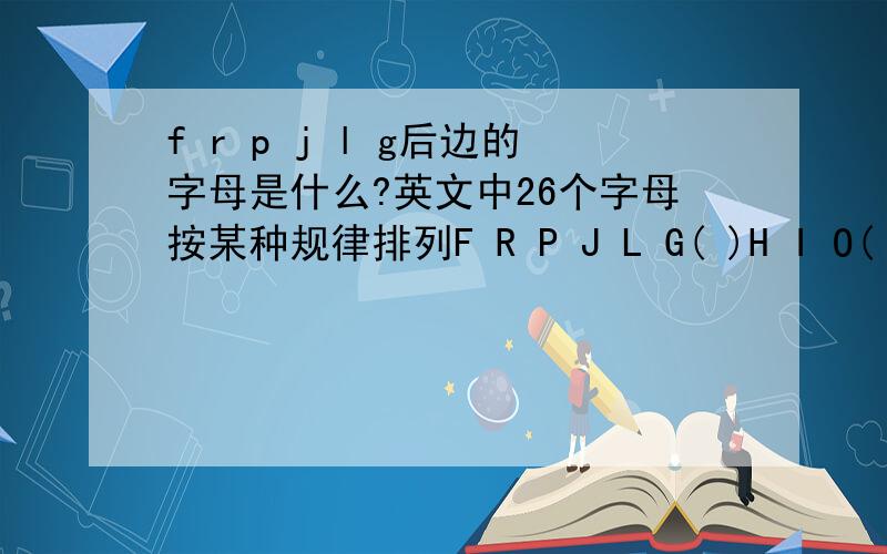 f r p j l g后边的字母是什么?英文中26个字母按某种规律排列F R P J L G( )H I O( )N S Z( )B C K E( )V A T W U( )为什么后边括号里的字母顺序是Q X Z D