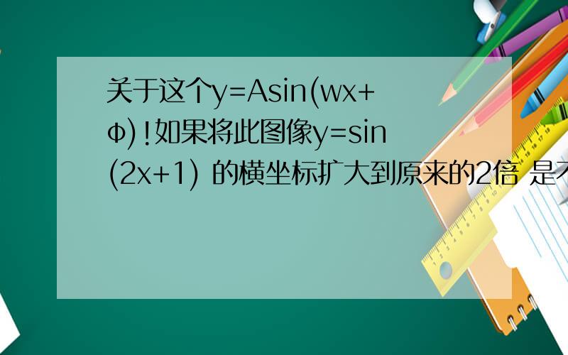 关于这个y=Asin(wx+φ)!如果将此图像y=sin(2x+1) 的横坐标扩大到原来的2倍 是不是这样y=sin(x+1) 横坐标的扩大是否与φ无关
