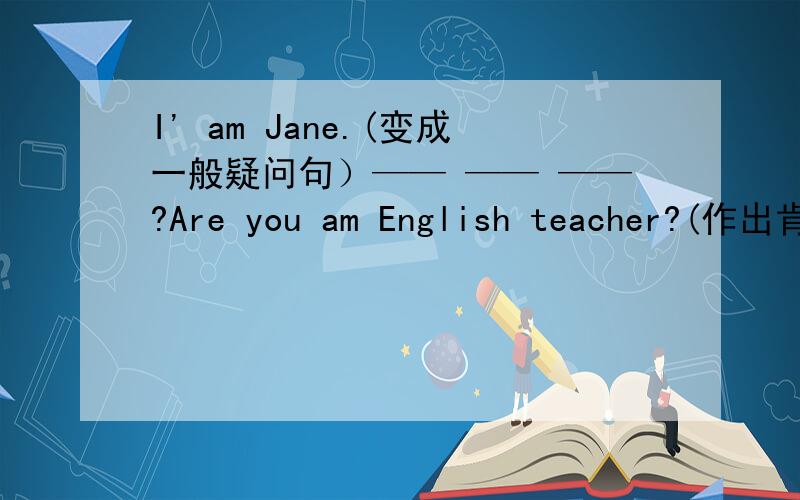 I' am Jane.(变成一般疑问句）—— —— ——?Are you am English teacher?(作出肯定回答和否定回答）——,—— ——I am Mike.（变成否定句） I'm_____Mike.
