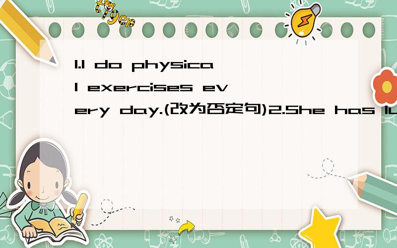 1.I do physical exercises every day.(改为否定句)2.She has lunch at school.（改为否定句）3.It usually rains a lot in August in Shenzhen.（改为一般疑问句）4.Do you often play football after school?(作出肯定回答)5.Martin has s