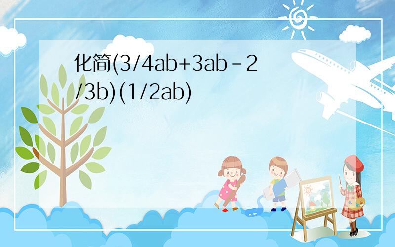 化简(3/4ab+3ab-2/3b)(1/2ab)