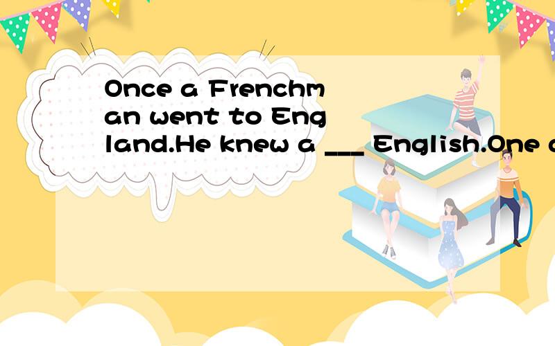 Once a Frenchman went to England.He knew a ___ English.One day when he was sitting by the ____ of a restaurant and having lunch,he ____ a voice